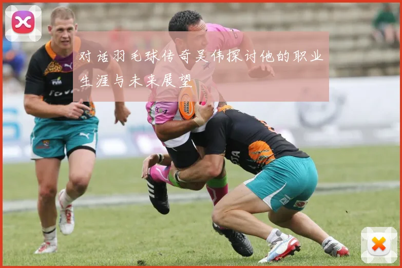 对话羽毛球传奇吴伟探讨他的职业生涯与未来展望