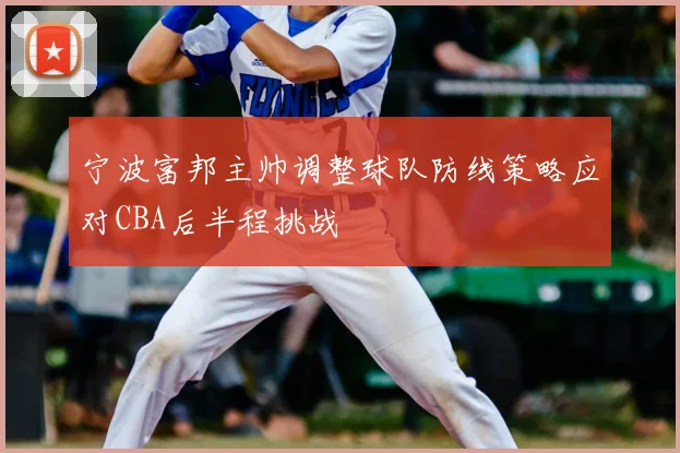 宁波富邦主帅调整球队防线策略应对CBA后半程挑战